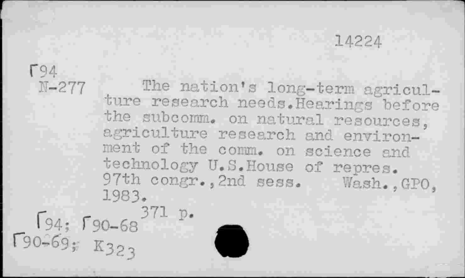 ﻿14224
F94
H-277
The nation’s long-term agriculture research needs.Hearings before the.subcomm, on natural resources, agriculture research and environment of the comm, on science and technology U.S.House of repres. 97th congr.,2nd sess. Wash.,GIO. 1983.
r , r 371 p I 94; r90-68
r9O^9; K323